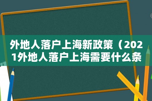 外地人落戶上海新政策（2021外地人落戶上海需要什么條件）