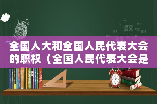 全國人大和全國人民代表大會的職權（全國人民代表大會是屬于哪個機關管理）