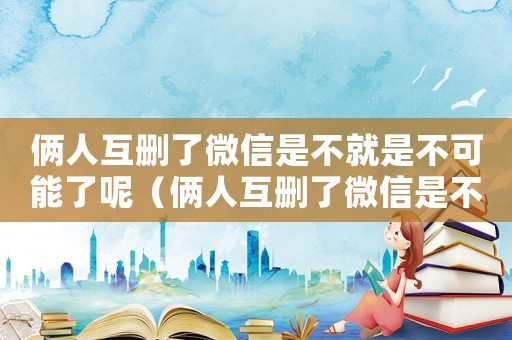 倆人互刪了微信是不就是不可能了呢（倆人互刪了微信是不就是不可能了）