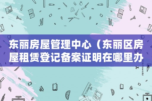 東麗房屋管理中心（東麗區房屋租賃登記備案證明在哪里辦）