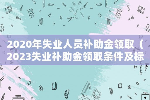 2020年失業(yè)人員補(bǔ)助金領(lǐng)取（2023失業(yè)補(bǔ)助金領(lǐng)取條件及標(biāo)準(zhǔn)）