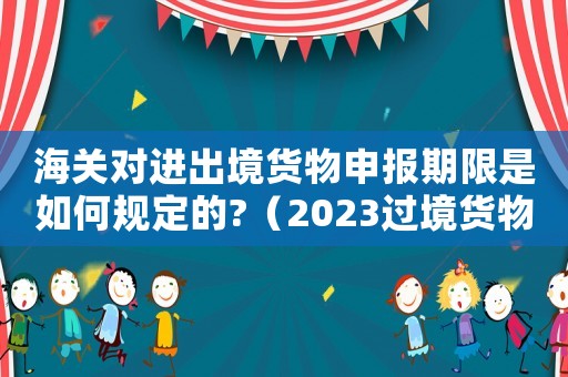 海關對進出境貨物申報期限是如何規定的?（2023過境貨物怎樣申報海關手續呢）