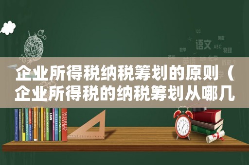 企業(yè)所得稅納稅籌劃的原則（企業(yè)所得稅的納稅籌劃從哪幾個(gè)方面入手）
