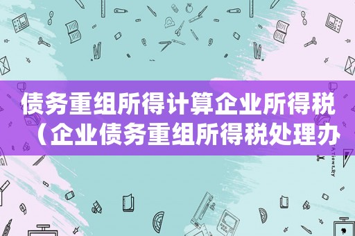債務重組所得計算企業所得稅（企業債務重組所得稅處理辦法是怎樣的）