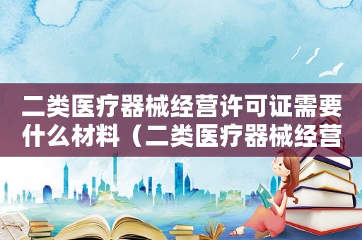 二類醫療器械經營許可證需要什么材料（二類醫療器械經營許可證辦理流程）