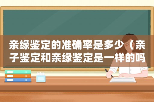親緣鑒定的準(zhǔn)確率是多少（親子鑒定和親緣鑒定是一樣的嗎知乎）