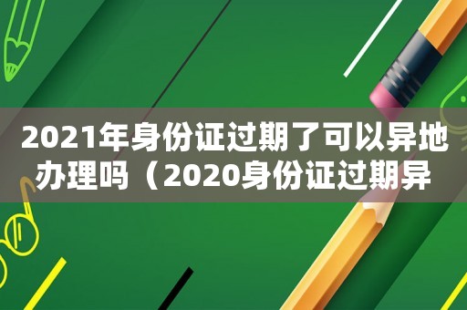 2021年身份證過期了可以異地辦理嗎（2020身份證過期異地可以辦理嗎）