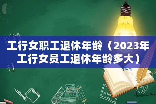工行女職工退休年齡（2023年工行女員工退休年齡多大）