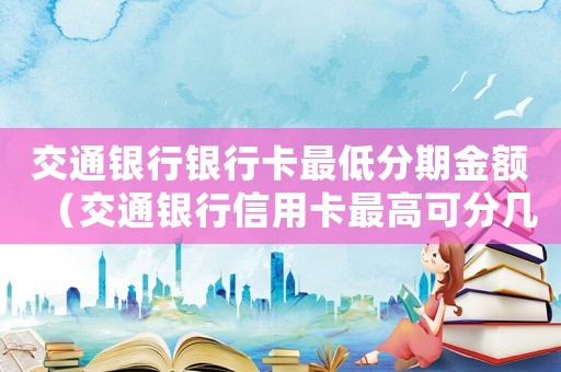 交通銀行銀行卡最低分期金額（交通銀行信用卡最高可分幾期還款啊）