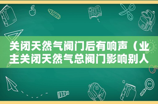 關閉天然氣閥門后有響聲（業主關閉天然氣總閥門影響別人用氣）