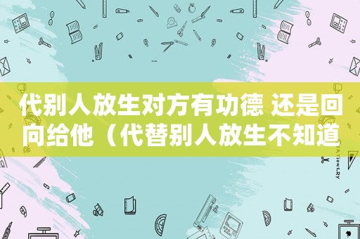 代別人放生對方有功德 還是回向給他（代替別人放生不知道別人有功德嗎）