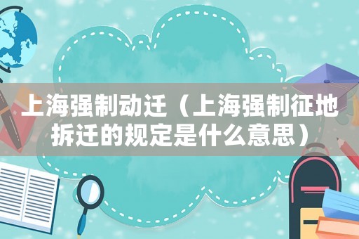上海強制動遷（上海強制征地拆遷的規定是什么意思）