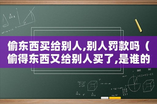 偷東西買給別人,別人罰款嗎（偷得東西又給別人買了,是誰的罪大）