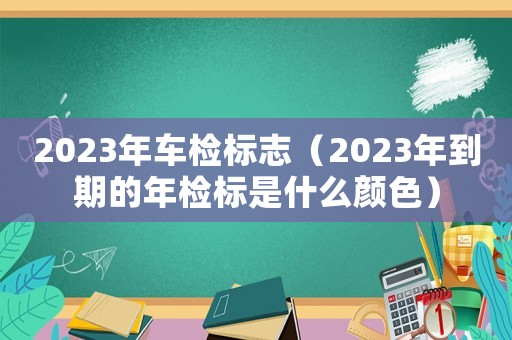 2023年車檢標志（2023年到期的年檢標是什么顏色）