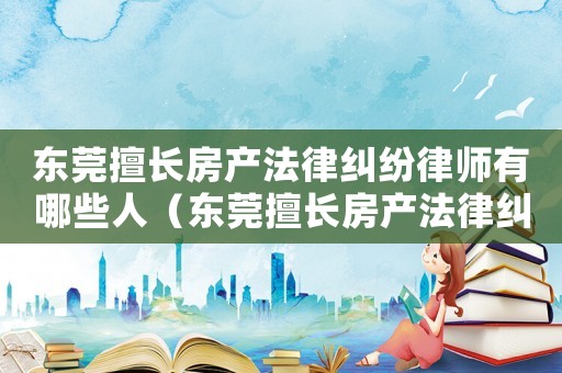 東莞擅長房產(chǎn)法律糾紛律師有哪些人（東莞擅長房產(chǎn)法律糾紛律師有哪些）