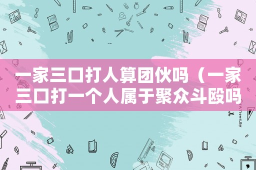一家三口打人算團(tuán)伙嗎（一家三口打一個(gè)人屬于聚眾斗毆嗎）