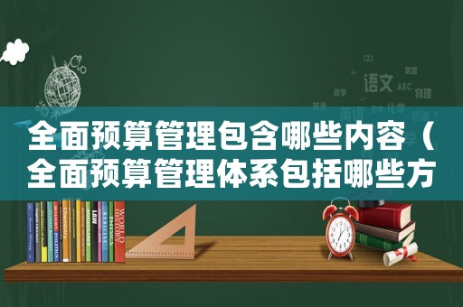 全面預算管理包含哪些內(nèi)容（全面預算管理體系包括哪些方面內(nèi)容）