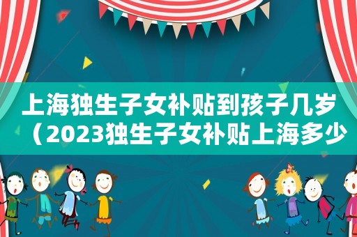 上海獨生子女補貼到孩子幾歲（2023獨生子女補貼上海多少錢）