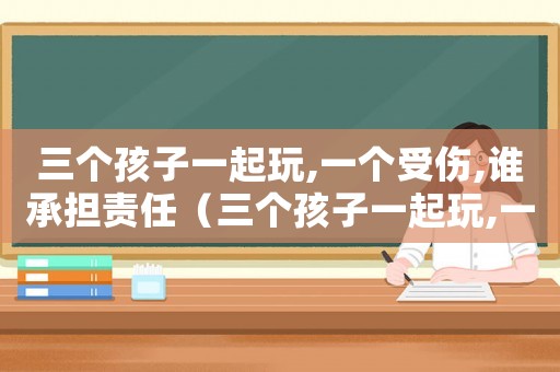 三個孩子一起玩,一個受傷,誰承擔責任（三個孩子一起玩,一個受傷,誰承擔）
