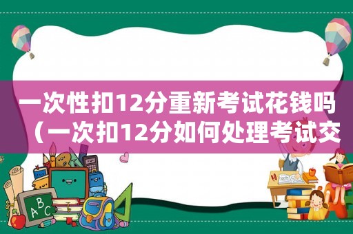 一次性扣12分重新考試花錢(qián)嗎（一次扣12分如何處理考試交費(fèi)不）