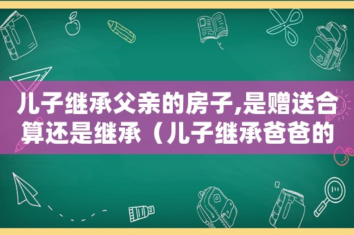 兒子繼承父親的房子,是贈(zèng)送合算還是繼承（兒子繼承爸爸的房子還需要過(guò)戶費(fèi)嗎）