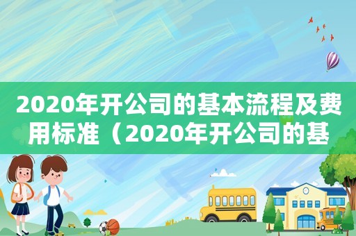2020年開(kāi)公司的基本流程及費(fèi)用標(biāo)準(zhǔn)（2020年開(kāi)公司的基本流程及費(fèi)用）