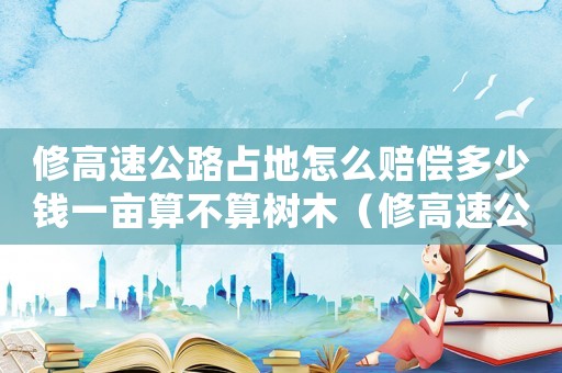 修高速公路占地怎么賠償多少錢一畝算不算樹木（修高速公路占地怎么賠償多少錢一畝）