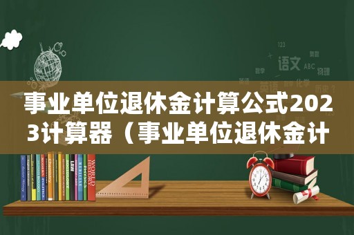 事業單位退休金計算公式2023計算器（事業單位退休金計算公式2023）