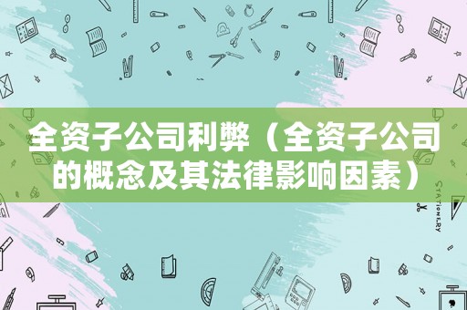 全資子公司利弊（全資子公司的概念及其法律影響因素）