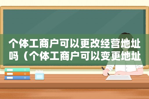 個體工商戶可以更改經營地址嗎（個體工商戶可以變更地址嗎怎么改）