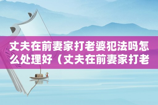 丈夫在前妻家打老婆犯法嗎怎么處理好（丈夫在前妻家打老婆犯法嗎怎么處理）
