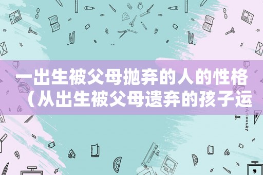 一出生被父母拋棄的人的性格（從出生被父母遺棄的孩子運勢差么）