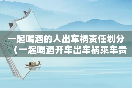 一起喝酒的人出車禍責任劃分（一起喝酒開車出車禍乘車責任多少）