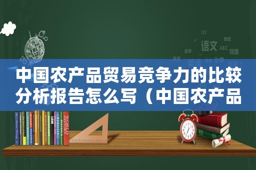 中國農產品貿易競爭力的比較分析報告怎么寫（中國農產品貿易競爭力的比較分析報告）