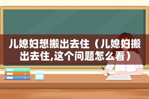 兒媳婦想搬出去住（兒媳婦搬出去住,這個(gè)問(wèn)題怎么看）