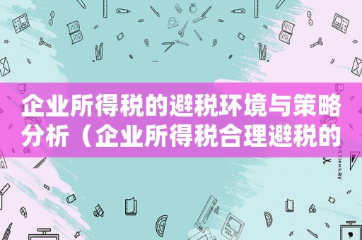 企業所得稅的避稅環境與策略分析（企業所得稅合理避稅的結論是什么）