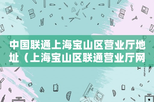 中國聯通上海寶山區營業廳地址（上海寶山區聯通營業廳網點地址查詢）