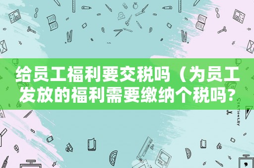 給員工福利要交稅嗎（為員工發放的福利需要繳納個稅嗎?）
