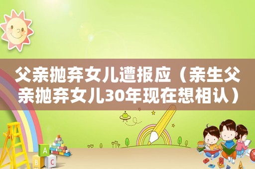 父親拋棄女兒遭報應（親生父親拋棄女兒30年現在想相認）