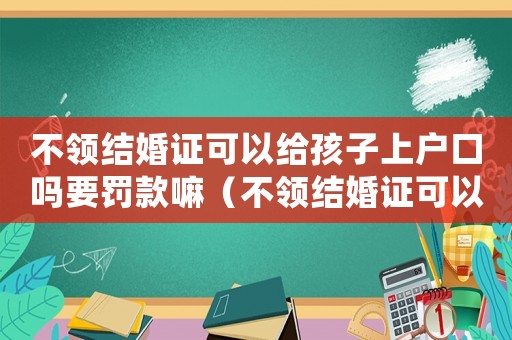 不領(lǐng)結(jié)婚證可以給孩子上戶口嗎要罰款嘛（不領(lǐng)結(jié)婚證可以給孩子上戶口嗎要罰款）