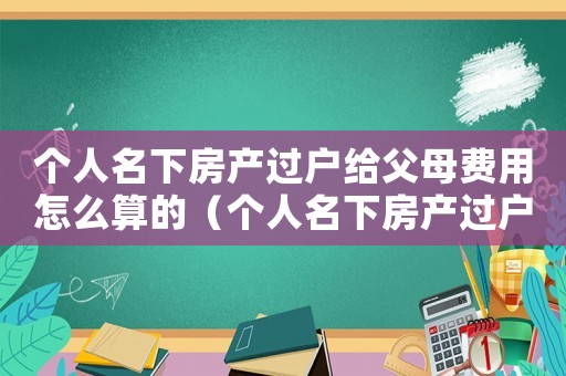 個人名下房產(chǎn)過戶給父母費用怎么算的（個人名下房產(chǎn)過戶給父母費用怎么算）