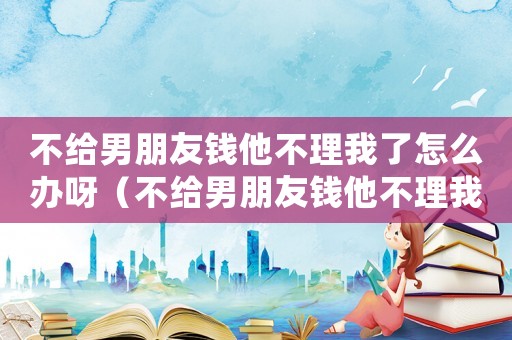 不給男朋友錢他不理我了怎么辦呀（不給男朋友錢他不理我了怎么辦?）