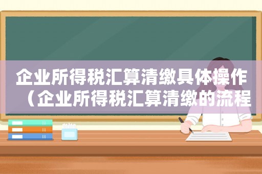 企業所得稅匯算清繳具體操作（企業所得稅匯算清繳的流程是什么意思）