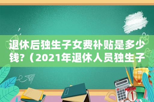 退休后獨(dú)生子女費(fèi)補(bǔ)貼是多少錢?（2021年退休人員獨(dú)生子女補(bǔ)貼）