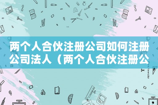 兩個人合伙注冊公司如何注冊公司法人（兩個人合伙注冊公司如何注冊公司）