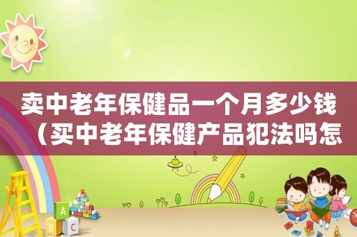 賣中老年保健品一個月多少錢（買中老年保健產品犯法嗎怎么處理）