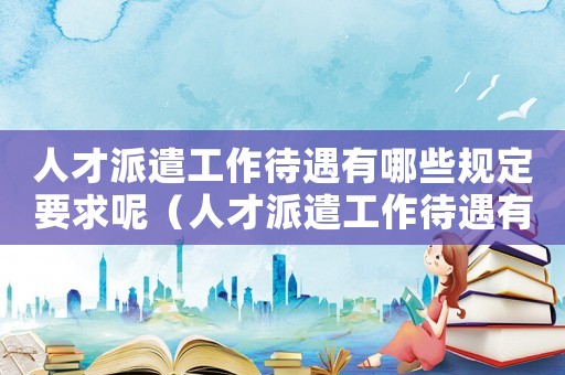 人才派遣工作待遇有哪些規定要求呢（人才派遣工作待遇有哪些規定要求）