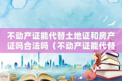 不動產證能代替土地證和房產證嗎合法嗎（不動產證能代替土地證和房產證嗎）
