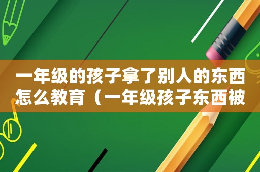 一年級的孩子拿了別人的東西怎么教育（一年級孩子東西被拿別人怎么教育）