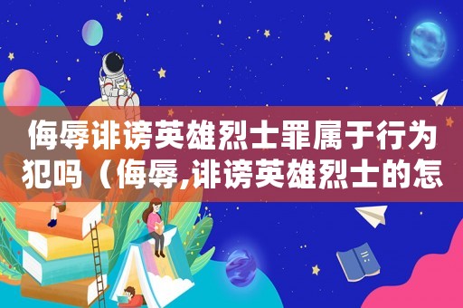侮辱誹謗英雄烈士罪屬于行為犯嗎（侮辱,誹謗英雄烈士的怎么判刑的）
